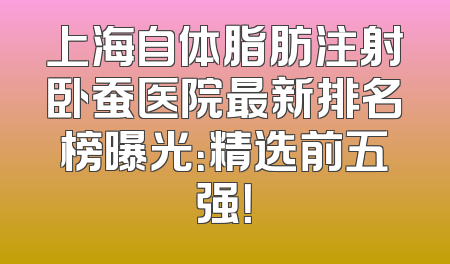 上海自体脂肪注射卧蚕医院最新排名榜曝光：精选前五强！