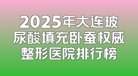 2025年大连玻尿酸填充卧蚕权威整形医院排行榜