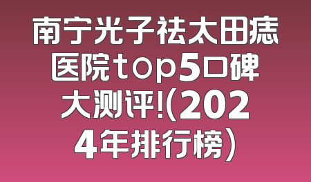 南宁光子祛太田痣医院top5口碑大测评！(2024年排行榜)