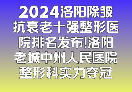 2024洛阳除皱抗衰老十强整形医院排名发布！洛阳老城中州人民医院整形科实力夺冠