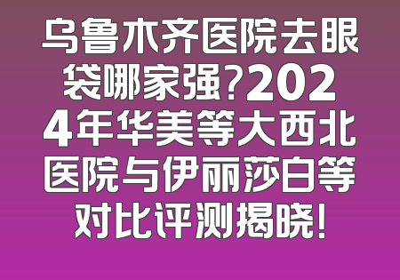 乌鲁木齐医院去眼袋哪家强？2024年华美等大西北医院与伊丽莎白等对比评测揭晓！