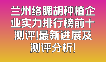 兰州络腮胡种植企业实力排行榜前十测评！最新进展及测评分析！