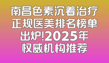 南昌色素沉着治疗正规医美排名榜单出炉！2025年权威机构推荐