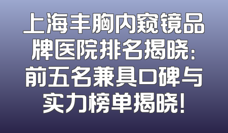 上海丰胸内窥镜品牌医院排名揭晓：前五名兼具口碑与实力榜单揭晓！