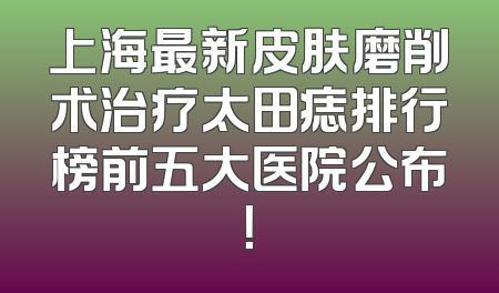 上海最新皮肤磨削术治疗太田痣排行榜前五大医院公布！