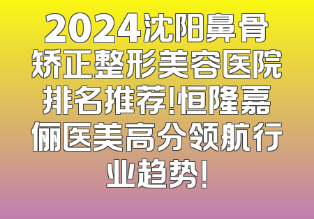 2024沈阳鼻骨矫正整形美容医院排名推荐！恒隆嘉俪医美高分领航行业趋势！