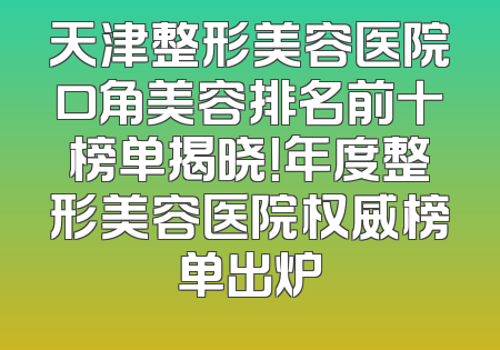 天津整形美容医院口角美容排名前十榜单揭晓！年度整形美容医院权威榜单出炉