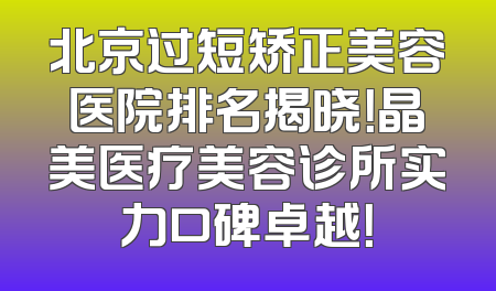 北京过短矫正美容医院排名揭晓！晶美医疗美容诊所实力口碑卓越！