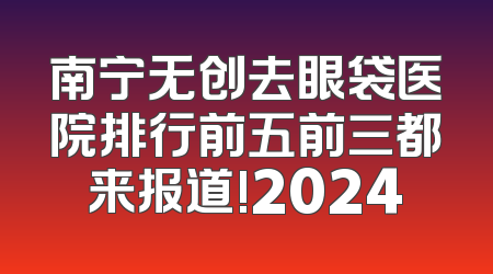 南宁无创去眼袋医院排行前五前三都来报道!2024