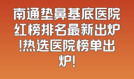 南通垫鼻基底医院红榜排名最新出炉！热选医院榜单出炉！