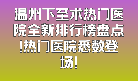 温州下至术热门医院全新排行榜盘点！热门医院悉数登场！