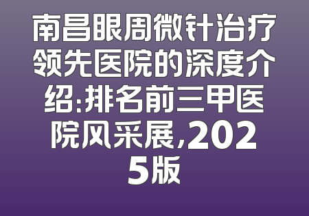 南昌眼周微针治疗领先医院的深度介绍：排名前三甲医院风采展，2025版
