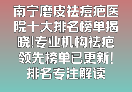 南宁磨皮祛痘疤医院十大排名榜单揭晓！专业机构祛疤领先榜单已更新！排名专注解读