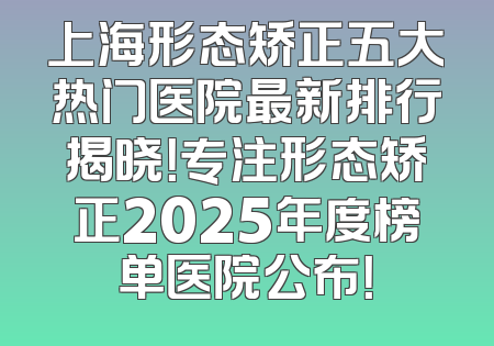 上海形态矫正五大热门医院最新排行揭晓！专注形态矫正2025年度榜单医院公布！
