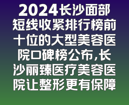 2024长沙面部短线收紧排行榜前十位的大型美容医院口碑榜公布，长沙丽臻医疗美容医院让整形更有保障