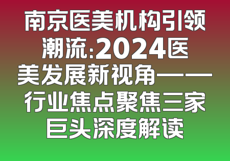 南京医美机构引领潮流：2024医美发展新视角——行业焦点聚焦三家巨头深度解读
