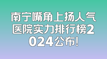 南宁嘴角上扬人气医院实力排行榜2024公布！