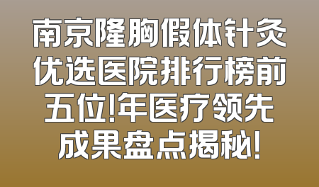南京隆胸假体针灸优选医院排行榜前五位！年医疗领先成果盘点揭秘！