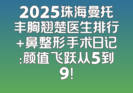 2025珠海曼托丰胸翘楚医生排行+鼻整形手术日记：颜值飞跃从5到9！