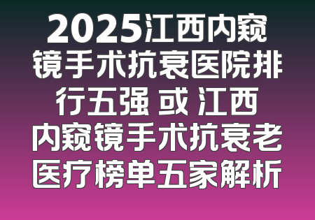 2025江西内窥镜手术抗衰医院排行五强 或 江西内窥镜手术抗衰老医疗榜单五家解析