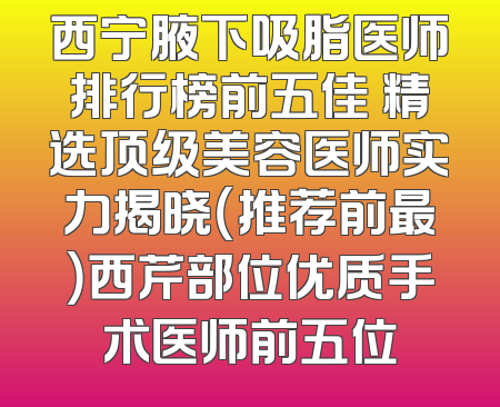 西宁腋下吸脂医师排行榜前五佳 精选顶级美容医师实力揭晓（推荐前最）西芹部位优质手术医师前五位