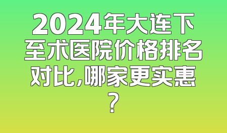 2024年大连下至术医院价格排名对比，哪家更实惠？
