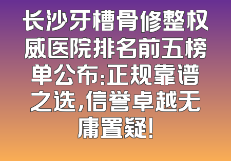 长沙牙槽骨修整权威医院排名前五榜单公布：正规靠谱之选，信誉卓越无庸置疑！