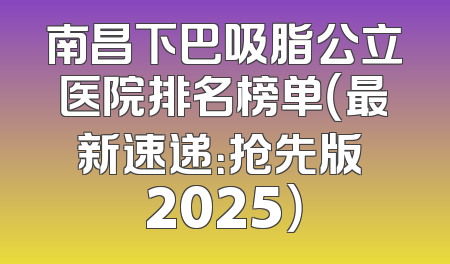 南昌下巴吸脂公立医院排名榜单（最新速递：抢先版 2025）