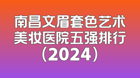 南昌文眉套色艺术美妆医院五强排行（2024）