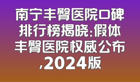 南宁丰臀医院口碑排行榜揭晓：假体丰臀医院权威公布，2024版