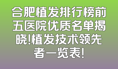 合肥植发排行榜前五医院优质名单揭晓！植发技术领先者一览表！