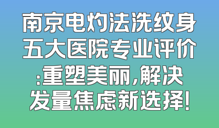 南京电灼法洗纹身五大医院专业评价：重塑美丽，解决发量焦虑新选择！