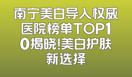 南宁美白导入权威医院榜单TOP10揭晓！美白护肤新选择