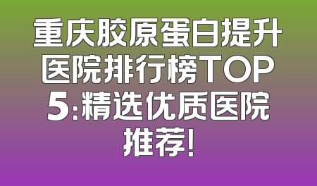 重庆胶原蛋白提升医院排行榜TOP5：精选优质医院推荐！
