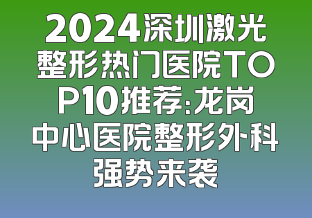 2024深圳激光整形热门医院TOP10推荐：龙岗中心医院整形外科强势来袭