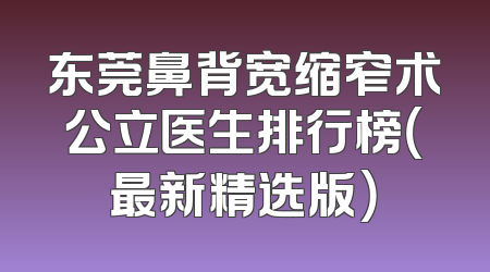 东莞鼻背宽缩窄术公立医生排行榜（最新精选版）