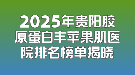 2025年贵阳胶原蛋白丰苹果肌医院排名榜单揭晓