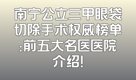 南宁公立三甲眼袋切除手术权威榜单：前五大名医医院介绍！