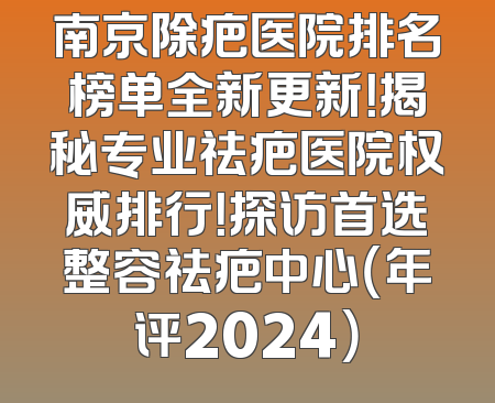 南京除疤医院排名榜单全新更新！揭秘专业祛疤医院权威排行！探访首选整容祛疤中心（年评2024）