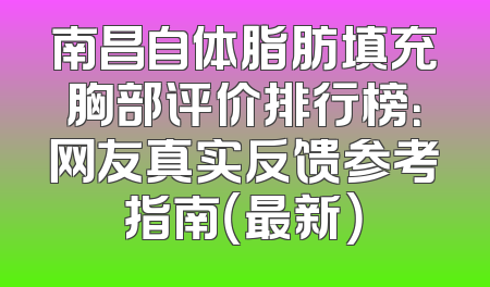 南昌自体脂肪填充胸部评价排行榜：网友真实反馈参考指南（最新）