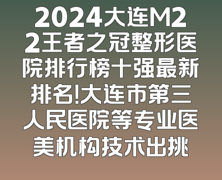 2024大连M22王者之冠整形医院排行榜十强最新排名！大连市第三人民医院等专业医美机构技术出挑