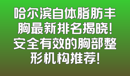 哈尔滨自体脂肪丰胸最新排名揭晓！安全有效的胸部整形机构推荐！