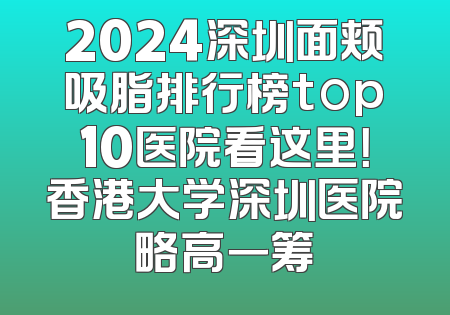 2024深圳面颊吸脂排行榜top10医院看这里！香港大学深圳医院略高一筹