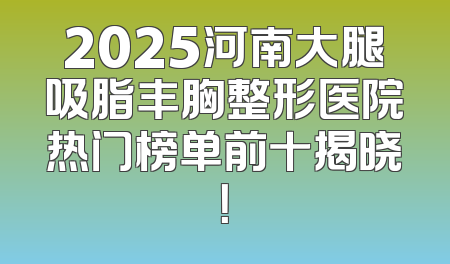 2025河南大腿吸脂丰胸整形医院热门榜单前十揭晓！