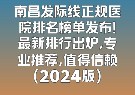 南昌发际线正规医院排名榜单发布！最新排行出炉，专业推荐，值得信赖（2024版）