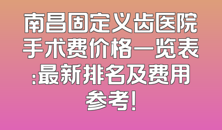 南昌固定义齿医院手术费价格一览表：最新排名及费用参考！