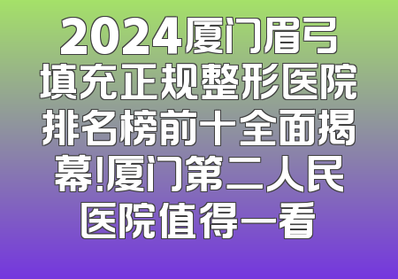 2024厦门眉弓填充正规整形医院排名榜前十全面揭幕！厦门第二人民医院值得一看