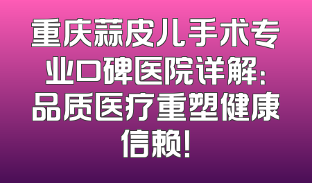 重庆蒜皮儿手术专业口碑医院详解：品质医疗重塑健康信赖！