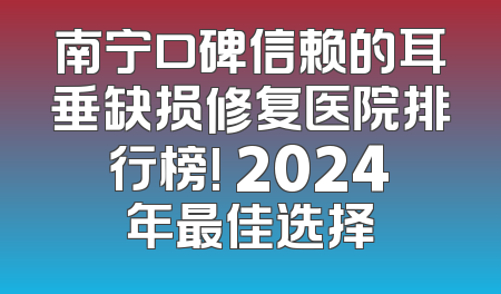 南宁口碑信赖的耳垂缺损修复医院排行榜! 2024年最佳选择