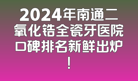 2024年南通二氧化锆全瓷牙医院口碑排名新鲜出炉！
